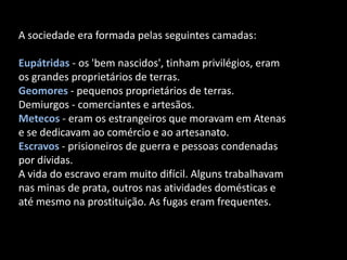 A sociedade era formada pelas seguintes camadas:

Eupátridas - os 'bem nascidos', tinham privilégios, eram
os grandes proprietários de terras.
Geomores - pequenos proprietários de terras.
Demiurgos - comerciantes e artesãos.
Metecos - eram os estrangeiros que moravam em Atenas
e se dedicavam ao comércio e ao artesanato.
Escravos - prisioneiros de guerra e pessoas condenadas
por dívidas.
A vida do escravo eram muito difícil. Alguns trabalhavam
nas minas de prata, outros nas atividades domésticas e
até mesmo na prostituição. As fugas eram frequentes.
 