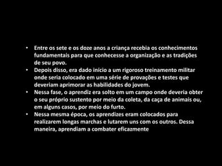 • Entre os sete e os doze anos a criança recebia os conhecimentos
  fundamentais para que conhecesse a organização e as tradições
  de seu povo.
• Depois disso, era dado início a um rigoroso treinamento militar
  onde seria colocado em uma série de provações e testes que
  deveriam aprimorar as habilidades do jovem.
• Nessa fase, o aprendiz era solto em um campo onde deveria obter
  o seu próprio sustento por meio da coleta, da caça de animais ou,
  em alguns casos, por meio do furto.
• Nessa mesma época, os aprendizes eram colocados para
  realizarem longas marchas e lutarem uns com os outros. Dessa
  maneira, aprendiam a combater eficazmente
 