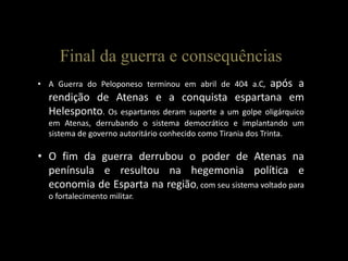 Final da guerra e consequências
• A Guerra do Peloponeso terminou em abril de 404 a.C,após a
  rendição de Atenas e a conquista espartana em
  Helesponto. Os espartanos deram suporte a um golpe oligárquico
  em Atenas, derrubando o sistema democrático e implantando um
  sistema de governo autoritário conhecido como Tirania dos Trinta.

• O fim da guerra derrubou o poder de Atenas na
  península e resultou na hegemonia política e
  economia de Esparta na região, com seu sistema voltado para
  o fortalecimento militar.
 