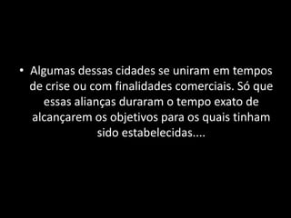 • Algumas dessas cidades se uniram em tempos
  de crise ou com finalidades comerciais. Só que
    essas alianças duraram o tempo exato de
  alcançarem os objetivos para os quais tinham
               sido estabelecidas....
 