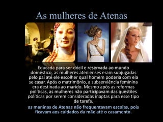 As mulheres de Atenas




      Educada para ser dócil e reservada ao mundo
 doméstico, as mulheres atenienses eram subjugadas
pelo pai até ele escolher qual homem poderia com ela
se casar. Após o matrimônio, a subserviência feminina
  era destinada ao marido. Mesmo após as reformas
 políticas, as mulheres não participavam das questões
políticas por serem consideradas inaptas para esse tipo
                       de tarefa.
as meninas de Atenas não frequentavam escolas, pois
    ficavam aos cuidados da mãe até o casamento.
 