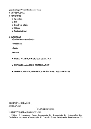 Question Tags /Present Continuous Tense
3. METODOLOGIA
4. RECURSOS
      Apostilas
      CD
      Quadro e piloto
      Videos
      Textos (xérox)


5. AVALIAÇÃO
    •Qualitativa e quantitativa

   • Trabalhos

   • Teste

    • Provas
6. BIBLIOGRAFIA
      FARIA, RITA BRUGIN DE, EDITODA ÁTICA


      MARQUES, AMADEUS, EDITORA ÁTICA


      TORRES, NELSON, GRAMATICA PRÁTICA DA LINGUA INGLESA




DISCIPLINA: REDAÇÃO
SÉRIE: 6º ANO
                                  PLANO DE CURSO
1. OBJETIVO GERAL DA DISCIPLINA
   Utilizar A Linguagem Como Instrumento De Transmissão De Informações Que
Possibilitem Ao Aluno Compreender E Produzir Textos; Impactando Positivamente Na
 