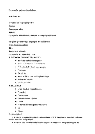 Ortografia: palavras homônimas


4ª UNIDADE


Recursos da linguagem poética
Poema
Poema narrativo
Verbete
Ortografia: sílaba tônica; acentuação das proparoxítonas


Imagens que narram; a linguagem dos quadrinhos
História em quadrinhos
Tira
Textos instrucionais
Ortografia: verbo em isar e izar.
3. METODOLOGIA DE TRABALHO
           Busca de conhecimento prévio
           Aulas expositivas e participativas
           Trabalhos individuais e em grupos
           Pesquisas
           Exercícios
           Aulas práticas com realização de jogos
           Atividades lúdicas
           Uso do pen-drive
4. RECURSOS
           Livro didático e paradidático
           Pen-drive
           Computador
           Quadro branco e piloto
           Textos
           Materiais diversos para aula prática
           Cd
           Vídeos
5. AVALIAÇÃO
   A avaliação de aprendizagem será realizada através de 04 (quatro) unidades didáticas,
mais a prova e a recuperação.
   A avaliação será constante e terá como objetivo a verificação da aprendizagem, do
 