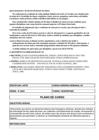 aproveitamento e do desenvolvimento do aluno.
    Na realização da avaliação de cada unidade didática deverão ser levados em consideração
às notas de tc (trabalho de classe: argüições, testes, provas, pesquisas, entrevistas, atividades
extraclasse, aulas práticas, enfim trabalhos individuais ou em grupo).
   Fica estabelecido o limite mínimo de 02 (dois trabalhos de classe (tc) por unidade, para
aquelas disciplinas com carga horária semanal superior a 02 (duas) hora/aula.
   O trabalho de julgamento (tj) é resultante de uma prova escrita, que abrangerá todo o
conteúdo da unidade.
    O tc terá o valor de 0,5 (cinco), tj terá o valor de 4,0 (quatro) e o aspecto qualitativo de 1,0,
totalizando a nota de 0,0 (zero) a 10,0 (dez), sendo a média da unidade, por disciplina, a média
aritmética dos três valores.
A prova final será uma avaliação escrita, quantitativa, com o objetivo de medir o
   conhecimento do aluno que não conseguiu alcançar o mínimo de 28 (vinte e oito) pontos, a
   qual deverá carrear todo o conteúdo programático dado durante as 04 (quatro) unidades.
   A média mínima de aprovação, por disciplina e geral será 5,0 (CINCO).
6. REFERÊNCIAS BIBLIOGRÁFICAS
• BELTRÃO, ELIANA SANTOS/GORDILHO, TERESA. NOVO DIÁLOGO 6º ANO. SÃO
   PAULO: FTD, 2006 (COLEÇÃO NOVO DIÁLOGO: LÍNGUA PORTUGUESA)
• SIMÕES, MÁRCIA DE BENEDETTO AGUIAR. TEXTOS & LINGUAGENS, MARIA INÊS
    CANDIDO DOS SANTOD. – SÃO PAULO: ESCALA EDUCACIONAL, 2005.
• BORGATTO, ANA MARIA TRINCONI.TEREZINHA COSTA HASHIMOTO BERTIN. VERA
   LÚCIA DE CARVALHO MARCHEZI. TUDO É LINGUAGEM 5ª SÉRIE. SÃO PAULO:
   ÁTICA, 2006.




DISCIPLINA: ARTE                                      CARGA HORÁRIA SEMANAL 04

SÉRIE: 6º ANO                                         TURNO: VESPERTINO


                                      PLANO DE CURSO

OBJETIVOS GERAIS:

 Demonstrar aos alunos os elementos básicos das linguagens artísticas, através dos métodos
de articulação formal, pelas técnicas, por materiais e procedimentos de criação, favorecendo a
compreensão da arte como cultura, do artista como ser social e dos alunos como produtores e
apreciadores que aprendem a valorizar as manifestações artísticas de diferentes épocas e
lugares.

METODOLOGIA:
 