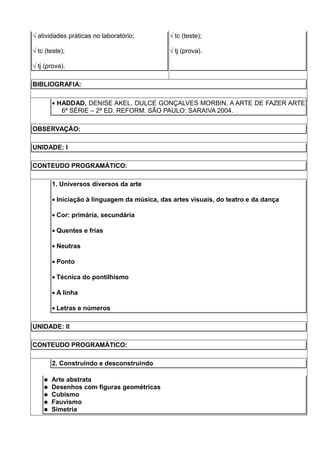 √ atividades práticas no laboratório;         √ tc (teste);

√ tc (teste);                                 √ tj (prova).

√ tj (prova).

BIBLIOGRAFIA:

        • HADDAD, DENISE AKEL. DULCE GONÇALVES MORBIN. A ARTE DE FAZER ARTE
           6ª SÉRIE – 2ª ED. REFORM. SÃO PAULO: SARAIVA 2004.

OBSERVAÇÃO:

UNIDADE: I

CONTEUDO PROGRAMÁTICO:

        1. Universos diversos da arte

        • Iniciação à linguagem da música, das artes visuais, do teatro e da dança

        • Cor: primária, secundária

        • Quentes e frias

        • Neutras

        • Ponto

        • Técnica do pontilhismo

        • A linha

        • Letras e números

UNIDADE: II

CONTEUDO PROGRAMÁTICO:

        2. Construindo e desconstruindo

       Arte abstrata
       Desenhos com figuras geométricas
       Cubismo
       Fauvismo
       Simetria
 
