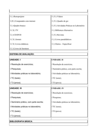 √ ( ) Retroprojetor                       √ ( X ) Vídeos

√ (X ) Computador com internet            √ ( X ) Quadro de giz

√ ( ) Quadro branco                       √ ( X ) Atividades Práticas no Laboratório

√ ( X ) TV                                √ ( ) Biblioteca Alternativa

√ ( ) CD/DVD                              √ ( X ) Revistas

√ ( X ) Jornais                           √ ( ) Livros paradidáticos

√ ( X ) Livros didáticos                  √ ( ) Outros – Especificar

√ ( ) Livros de literatura

SISTEMA DE AVALIAÇÃO:

UNIDADE: I                                UNIDADE: II

√ Resolução de exercícios;                √ Resolução de exercícios;

√ Pesquisas;                              √ Seminário prático, com parte escrita;

√ Atividades práticas no laboratório;     √ Atividades práticas no laboratório;

√ TC (teste);                             √ TC (teste);

√ TJ (prova).                             √ TJ (prova).

UNIDADE: III                              UNIDADE: IV

√ Resolução de exercícios;                √ Resolução de exercícios;

√ Pesquisas;                              √ Pesquisas;

√ Seminário prático, com parte escrita;   √ Atividades práticas no laboratório;

√ Atividades práticas no laboratório;     √ TC (teste);

√ TC (teste);                             √ TJ (prova).

√ TJ (prova).

BIBLIOGRAFIA BÁSICA:
 