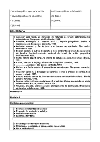 √ seminário prático, com parte escrita;       √ atividades práticas no laboratório;

√ atividades práticas no laboratório;         √ tc (teste);

√ tc (teste);                                 √ tj (prova).

√ tj (prova).

BIBLIOGRAFIA:

       Ab’saber, aziz nacib. Os domínios de natureza do brasil: potencialidades
        paisagísticas. São paulo: ateliê editorial, 2003.
       Almeida, Rosângela d.; passini, elza. O espaço geográfico: ensino e
        representação. São paulo: contexto, 1989
       Andrade, manuel c. De. A terra e o homem no nordeste. São paulo:
        brasiliense, 1964.
       Becker, berta k. E outros. Geografia e meio ambiente no brasil. São paulo/rio
        de janeiro: hucitec/comissão nacional do brasil da união geográfica
        internacional, 1998.
       Callai, helena copetti (org.). O ensino de estudos sociais. Ijuí: unijuí editora,
        1991.
       Carlos, ana fani a. Espaço e industria. São paulo: contexto, 1988.
       _________. A cidade. São paulo: contexto, 1992.
       Carlos, ana fani e outros. A geografia na sala de aula. São paulo: contexto,
        1999.
       Castellar, sonia m. V. Educação geográfica: teorias e práticas docentes. São
        paulo: contexto 2005.
       Castro, antônio barros de. Sete ensaios sobre a economia brasileira. Rio de
        janeiro: forense, 1998.
       Santos, milton; silveira, maria laura. O brasil: território e sociedade no inicio
        do século xxi. Rio de janeiro: record, 2002.
       Valverde, orlando. Grande carajás: planejamento da destruição. Brasília/rio
        de janeiro: unb/forense, 1989.
Observação:

Unidade: I

Conteúdo programático:

    1. Formação do território brasileiro
     Extensão do território brasileiro
     Os limites territoriais
     Expansão territorial




    2. Localização do território brasileiro
     Orientação, localização e coordenadas geográficas
     Onde está o brasil
 
