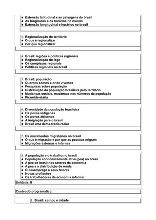   Extensão latitudinal e as paisagens do brasil
      As longitudes e os horários no mundo
      Extensão longitudinal e horários no brasil


   3. Regionalização do território
    O que é regionalizar
    Por que regionalizar




   4. Brasil: regiões e políticas regionais
    Regionalização do ibge
    Os complexos regionais
    Políticas regionais no brasil




   5. Brasil: população
    Quantos somos e onde vivemos
    Pesquisas sobre população
    Distribuição da população brasileira pelo território
    Mudanças sociais, mudanças nos números da população
    Piramide-etária




   6. Diversidade da população brasileira
    Os povos indígenas
    Os povos africanos
    A imigração para o brasil
    Brasil uma democracia racial




   7. Os movimentos migratórios no brasil
    O que é migração e por que as pessoas migram
    Migrações externas e internas




   8. A população e o trabalho no brasil
    População economicamente ativa (pea) no brasil
    A pea do brasil nos setores da economia
    A pea e a distribuição de renda
    O desemprego e seus fatores
    Novas profissões
    Os trabalhadores da economia informal

Unidade: II

Conteúdo programático:

          1. Brasil: campo e cidade
 