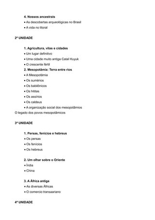 4. Nossos ancestrais
     • As descobertas arqueológicas no Brasil
     • A vida no litoral


2ª UNIDADE


     1. Agricultura, vilas e cidades
     • Um lugar definitivo
     • Uma cidade muito antiga Catal Huyuk
     • O crescente fértil
     2. Mesopotâmia: Terra entre rios
     • A Mesopotâmia
     • Os sumérios
     • Os babilônicos
     • Os hititas
     • Os assírios
     • Os caldeus
     • A organização social dos mesopotâmios
O legado dos povos mesopotâmicos


3ª UNIDADE


     1. Persas, fenícios e hebreus
     • Os persas
     • Os fenícios
     • Os hebreus


     2. Um olhar sobre o Oriente
     • Índia
     • China


     3. A África antiga
     • As diversas Áfricas
     • O comercio transaariano


4ª UNIDADE
 