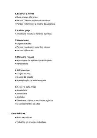 1. Espartas e Atenas
     • Duas cidades diferentes
     • Período Clássico: esplendor e conflitos
     • Período Helenístico: O império de Alexandre


     2. A altura grega
     • Arquitetura escultura, literatura e pintura.


     3. Os romanos
     • Origem de Roma
     • Período monárquico e domínio etrusco
     • Período republicano


     4. O império romano
     • A passagem da republica para o império
     • Roma cultura


     4. O Egito antigo
     • O Egito e o Nilo
     • O papel do Estado
     • A periodização da história egípcia


     5. A vida no Egito Antigo
     • A sociedade
     • A economia
     • A religião
     • Pássaros e objetos: a escrita dos egípcios
     • O conhecimento e as artes



3. ESTRATÉGIAS
     • Aulas expositivas

     • Trabalhos em grupos e individuais
 