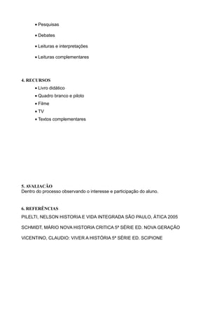 • Pesquisas

      • Debates

      • Leituras e interpretações

      • Leituras complementares




4. RECURSOS
      • Livro didático
      • Quadro branco e piloto
      • Filme
      • TV
      • Textos complementares




5. AVALIAÇÃO
Dentro do processo observando o interesse e participação do aluno.


6. REFERÊNCIAS
PILELTI, NELSON HISTORIA E VIDA INTEGRADA SÃO PAULO, ÁTICA 2005

SCHMIDT, MÁRIO NOVA HISTORIA CRITICA 5ª SÉRIE ED. NOVA GERAÇÃO

VICENTINO, CLAUDIO: VIVER A HISTÓRIA 5ª SÉRIE ED. SCIPIONE
 