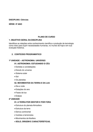 DISCIPLINA: Ciências

SÈRIE: 6º ANO




                                   PLANO DE CURSO
1. OBJETIVO GERAL DA DISCIPLINA
Identificar as relações entre conhecimento científico e produção de tecnologia
como meio para suprir necessidades humanas, no mundo de hoje e em sua
evolução histórica.


   2. CONTEÚDO PROGRAMÁTICO


1ª UNIDADE – ASTRONOMIA: UNIVERSO
      01. ASTRONOMIA: ESTUDANDO O CÉU
      • Estrelas e constelações
      • Estudo do universo
      • Sistema solar
      • Sol
      • Os planetas
      02. MOVIMENTOS DA TERRA E DA LUA
      • Dia e noite
      • Estações do ano
      • Fases da lua
      • Eclipse
2ª UNIDADE
      01. A TERRA POR DENTOR E POR FORA
      • Estrutura do planeta Atmosfera
      • Estrutura da terra
      • Deriva continental
      • Vulcões e terremotos
      • Movimentos da litosfera
      • SOLO, ORIGEM E CARACTERÍSTICAS.
 