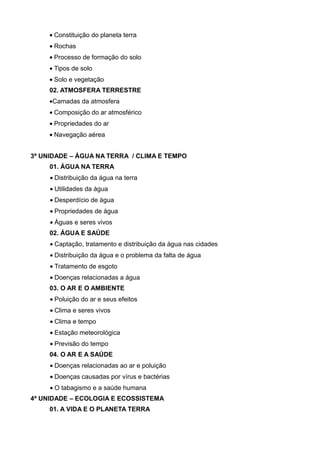 • Constituição do planeta terra
     • Rochas
     • Processo de formação do solo
     • Tipos de solo
     • Solo e vegetação
     02. ATMOSFERA TERRESTRE
     •Camadas da atmosfera
     • Composição do ar atmosférico
     • Propriedades do ar
     • Navegação aérea


3ª UNIDADE – ÁGUA NA TERRA / CLIMA E TEMPO
     01. ÁGUA NA TERRA
     • Distribuição da água na terra
     • Utilidades da água
     • Desperdício de água
     • Propriedades de água
     • Águas e seres vivos
     02. ÁGUA E SAÚDE
     • Captação, tratamento e distribuição da água nas cidades
     • Distribuição da água e o problema da falta de água
     • Tratamento de esgoto
     • Doenças relacionadas a água
     03. O AR E O AMBIENTE
     • Poluição do ar e seus efeitos
     • Clima e seres vivos
     • Clima e tempo
     • Estação meteorológica
     • Previsão do tempo
     04. O AR E A SAÚDE
     • Doenças relacionadas ao ar e poluição
     • Doenças causadas por vírus e bactérias
     • O tabagismo e a saúde humana
4ª UNIDADE – ECOLOGIA E ECOSSISTEMA
     01. A VIDA E O PLANETA TERRA
 