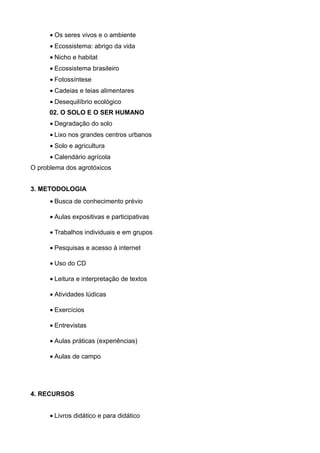 • Os seres vivos e o ambiente
      • Ecossistema: abrigo da vida
      • Nicho e habitat
      • Ecossistema brasileiro
      • Fotossíntese
      • Cadeias e teias alimentares
      • Desequilíbrio ecológico
      02. O SOLO E O SER HUMANO
      • Degradação do solo
      • Lixo nos grandes centros urbanos
      • Solo e agricultura
      • Calendário agrícola
O problema dos agrotóxicos


3. METODOLOGIA
      • Busca de conhecimento prévio

      • Aulas expositivas e participativas

      • Trabalhos individuais e em grupos

      • Pesquisas e acesso à internet

      • Uso do CD

      • Leitura e interpretação de textos

      • Atividades lúdicas

      • Exercícios

      • Entrevistas

      • Aulas práticas (experiências)

      • Aulas de campo




4. RECURSOS


      • Livros didático e para didático
 