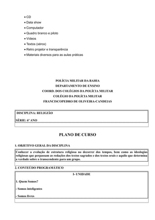 • CD
      • Data show
      • Computador
      • Quadro branco e piloto
      • Vídeos
      • Textos (xérox)
      • Retro projetor e transparência
      • Materiais diversos para as aulas práticas




                              POLÍCIA MILITAR DA BAHIA
                              DEPARTAMENTO DE ENSINO
                       COORD. DOS COLÉGIOS DA POLÍCIA MILITAR
                            COLÉGIO DA POLÍCIA MILITAR
                       FRANCISCOPEDRO DE OLIVEIRA-CANDEIAS


DISCIPLINA: RELIGIÃO

SÉRIE: 6º ANO



                                 PLANO DE CURSO

1. OBJETIVO GERAL DA DISCIPLINA

Conhecer a evolução de estrutura religiosa no decorrer dos tempos, bem como as ideologias
religiosas que perpassam as redações dos textos sagrados e dos textos orais e aquilo que determina
a verdade sobre o transcendente para um grupo.

2. CONTEÚDO PROGRAMÁTICO

                                          I- UNIDADE

1. Quem Somos?

- Somos inteligentes

- Somos livres
 