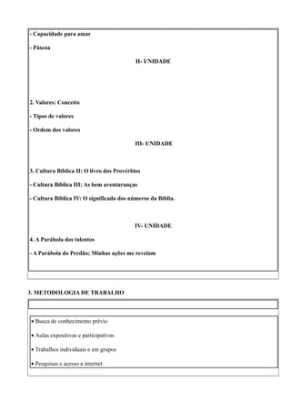 - Capacidade para amar

- Páscoa

                                           II- UNIDADE




2. Valores: Conceito

- Tipos de valores

- Ordem dos valores

                                          III- UNIDADE



3. Cultura Bíblica II: O livro dos Provérbios

- Cultura Bíblica III: As bem aventuranças

- Cultura Bíblica IV: O significado dos números da Bíblia.



                                          IV- UNIDADE

4. A Parábola dos talentos

- A Parábola do Perdão; Minhas ações me revelam




3. METODOLOGIA DE TRABALHO



• Busca de conhecimento prévio

• Aulas expositivas e participativas

• Trabalhos individuais e em grupos

• Pesquisas e acesso a internet
 