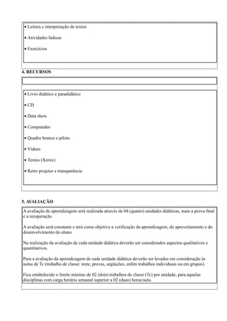 • Leitura e interpretação de textos

• Atividades lúdicas

• Exercícios




4. RECURSOS



• Livro didático e paradidático

• CD

• Data show

• Computador

• Quadro branco e piloto

• Vídeos

• Textos (Xerox)

• Retro projetor e transparência




5. AVALIAÇÃO

A avaliação de aprendizagem será realizada através de 04 (quatro) unidades didáticas, mais a prova final
e a recuperação.

A avaliação será constante e terá como objetivo a verificação da aprendizagem, do aproveitamento e do
desenvolvimento do aluno.

Na realização da avaliação de cada unidade didática deverão ser considerados aspectos qualitativos e
quantitativos.

Para a avaliação da aprendizagem de cada unidade didática deverão ser levados em consideração às
notas de Tc (trabalho de classe: teste, provas, argüições, enfim trabalhos individuais ou em grupos).

Fica estabelecido o limite mínimo de 02 (dois) trabalhos de classe (Tc) por unidade, para aquelas
disciplinas com carga horária semanal superior a 02 (duas) horas/aula.
 