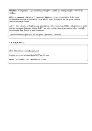 O trabalho de julgamento (TJ) é resultante de uma prova escrita, que abrangerá todo o conteúdo da
unidade.

O Tc terá o valor de 5,0 (cinco), Tj o valor de 4,0 (quatro) e o aspecto qualitativo de 1,0 (um),
totalizando a nota de 0,0 (zero) a 10,0 (dez), sendo a média da unidade, por disciplina, a média
aritmética dos três valores.

A prova final será uma avaliação escrita, quantitativa, com o objetivo de medir o conhecimento do aluno
que não conseguiu alcançar o mínimo de 28(vinte oito) pontos, a qual deverá carrear todo o conteúdo
programático dado durante as quatro unidades.

A média mínima de aprovação, por disciplina e geral será 5,0 (cinco).



6. BIBLIOGRÁFIA



PCN. Matemática. Ensino Fundamental

Páginas, terra.com.br/educação/ipa2002/pcn/5-8.htm

Dante, Luis Roberto, Tudo é Matemática, 8ª série
 