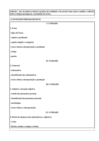 reflexão – uso, levando os alunos à pratica da oralidade e da escrita, bem como a análise e reflexão
sobre a língua portuguesa, e produção de textos.

2. CONTEÚDO PROGRAMÁTICO

                                             I- UNIDADE

1. Frase

- tipos de frases

- sujeito e predicado

- sujeito simples e composto

- texto: leitura, interpretação e produção

- artigo

- poesia

                                             II- UNIDADE

2. Numeral

- substantivo

- classificação dos substantivos

- texto: leitura, interpretação e produção

                                             III- UNIDADE

3. Adjetivo e locução adjetiva

- estudo dos pronomes pessoais

- classificação dos pronomes pessoais

- morfologia

- texto: leitura e interpretação

                                             IV- UNIDADE

4. flexão de números dos substantivos e adjetivos

- verbo

- flexões, modos e tempos verbais.
 