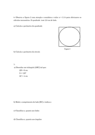 6- Observa a figura 2 com atenção e considera o valor π = 3.14 para efectuares os 
cálculos necessários. O quadrado tem 3,8 cm de lado. 
a) Calcula o perímetro do quadrado 
Figura 2 
b) Calcula o perímetro do círculo 
7- 
a) Desenha um triângulo [ABC] tal que: 
AB = 6 cm 
Â = 120° 
AC = 4 cm 
b) Mede o comprimento do lado [BC] e indica-o 
c) Classifica-o, quanto aos lados 
d) Classifica-o, quanto aos ângulos 
 