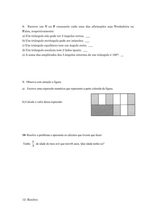 8- Escreve um V ou F consoante cada uma das afirmações seja Verdadeira ou 
Falsa, respectivamente: 
a) Um triângulo não pode ter 2 ângulos rectos; ___ 
b) Um triângulo rectângulo pode ser isósceles; ___ 
c) Um triângulo equilátero tem um ângulo recto; ___ 
d) Um triângulo escaleno tem 2 lados iguais; ___ 
e) A soma das amplitudes dos 3 ângulos internos de um triângulo é 180°; __ 
9- Observa com atenção a figura: 
a) Escreve uma expressão numérica que represente a parte colorida da figura. 
b) Calcula o valor dessa expressão 
10- Resolve o problema e apresenta os cálculos que tiveste que fazer: 
Tenho 
1 
3 
da idade do meu avô que tem 66 anos. Que idade tenho eu? 
12- Resolve: 
 