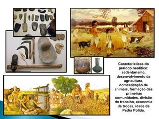 Características do
período neolítico:
sedentarismo,
desenvolvimento da
agricultura,
domesticação de
animais, formação das
primeiras
comunidades, divisão
do trabalho, economia
de trocas, idade da
Pedra Polida.
 