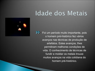 Foi um período muito importante, pois
o homem pré-histórico fez vários
avanços nas técnicas de produção de
artefatos. Estes avanços, lhes
permitiram melhores condições de
vida. O conhecimento de técnicas de
fundir e moldar os metais trouxe
muitos avanços na vida cotidiana do
homem pré-histórico.
 