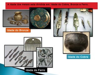 A idade dos metais esta dividida em: Idade do Cobre, Bronze e Ferro.
Idade do Cobre 
Idade do Bronze 
Idade do Ferro 
 