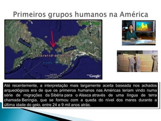 Até recentemente, a interpretação mais largamente aceita baseada nos achados
arqueológicos era de que os primeiros humanos nas Américas teriam vindo numa
série de migrações da Sibéria para o Alasca através de uma língua de terra
chamada Beríngia, que se formou com a queda do nível dos mares durante a
última idade do gelo, entre 24 e 9 mil anos atrás.
Até recentemente, a interpretação mais largamente aceita baseada nos achados
arqueológicos era de que os primeiros humanos nas Américas teriam vindo numa
série de migrações da Sibéria para o Alasca através de uma língua de terra
chamada Beríngia, que se formou com a queda do nível dos mares durante a
última idade do gelo, entre 24 e 9 mil anos atrás.
 