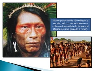 Muitos povos ainda não utilizam a
escrita, todo o conhecimento e a
cultura é transmitida de forma oral
(falada de uma geração a outra).
 