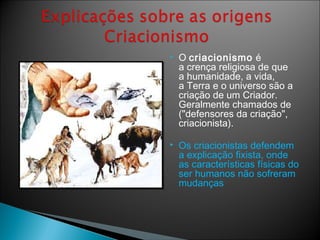  O criacionismo é
a crença religiosa de que
a humanidade, a vida,
a Terra e o universo são a
criação de um Criador.
Geralmente chamados de
("defensores da criação",
criacionista).
 Os criacionistas defendem
a explicação fixista, onde
as características físicas do
ser humanos não sofreram
mudanças
 