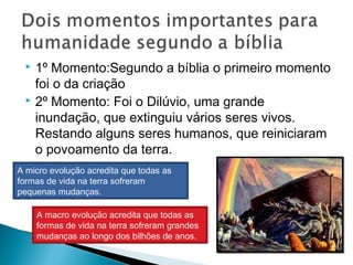  1º Momento:Segundo a bíblia o primeiro momento
foi o da criação
 2º Momento: Foi o Dilúvio, uma grande
inundação, que extinguiu vários seres vivos.
Restando alguns seres humanos, que reiniciaram
o povoamento da terra.
A micro evolução acredita que todas as
formas de vida na terra sofreram
pequenas mudanças.
A macro evolução acredita que todas as
formas de vida na terra sofreram grandes
mudanças ao longo dos bilhões de anos.
 