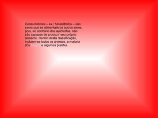 Consumidores – ex.: heterótrofos – são seres que se alimentam de outros seres, pois, ao contrário dos autótrofos, não são capazes de produzir seu próprio alimento. Dentro desta classificação, incluem-se todos os animais, a maioria dos  fungos  e algumas plantas. Consumidores – ex 