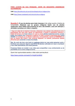 4
PARA AJUDAR NA SUA PESQUISE, VISITE OS SEGUINTES ENDEREÇOS
ELETRÔNICOS:
LINK: https://brasilescola.uol.com.br/sociologia/cultura-indigena.htm
LINK: https://www.coladaweb.com/cultura/cultura-indigena
Questão 5: O uso de plantas para tratar doenças é tão antigo quanto a história da
humanidade. Sabemos que os grupos indígenas fazem uso de plantas
medicinais. Esse hábito está presente em dia a dia também. Leia com atenção a
atividade e produza um vídeo a respeito:
– Faça um vídeo de no máximo 3 minutos, utilizando o seu celular e de preferência com a
participação dos seus pais, dando um depoimento o quanto é importante criarmos o
hábito de termos uma horta urbana em casa ou ainda plantas medicinais (arnica, arruda,
boldo, erva cidreira, etc). Pesquisar e explicar no vídeo o quanto é importante para nossa
SAÚDE às hortaliças ou as plantas medicinais, principalmente, diante da PANDEMIA em
que os preços das frutas e das verduras disparam, no entanto, precisamos desses
alimentos para aumentar a nossa imunidade.
Obs. Se você não tiver uma horta ou nenhuma planta em casa pode pesquisar junto a
familiares que possuem alguma experiência de plantas cultivadas em casa e ai produzir
o seu vídeo aprendendo com essas pessoas.
Ficaremos felizes em receber o seu vídeo para compartilhar o seu conhecimento ou de
sua família com os outros colegas da turma.
Quem tiver oportunidade assista o vídeo sobre permacultura:
https://www.youtube.com/watch?v=XxgW1bm5Kh0
 