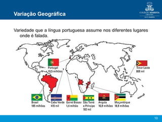 10
Variação Geográfica
Variedade que a língua portuguesa assume nos diferentes lugares
onde é falada.
 