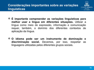 16
Considerações importantes sobre as variações
linguísticas
 É importante compreender as variações linguísticas para
melhor usar a língua em diferentes situações. Utilizar a
língua como meio de expressão, informação e comunicação
requer, também, o domínio dos diferentes contextos de
aplicação da língua.
 O idioma pode ser um instrumento de dominação e
discriminação social. Devemos, por isso, respeitar as
linguagens utilizadas pelos diferentes grupos sociais.
 