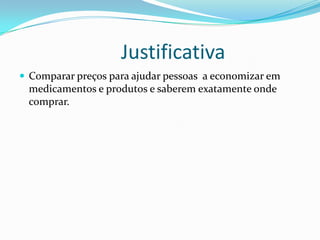 Justificativa
 Comparar preços para ajudar pessoas a economizar em
 medicamentos e produtos e saberem exatamente onde
 comprar.
 