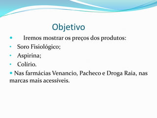 Objetivo
    Iremos mostrar os preços dos produtos:
• Soro Fisiológico;
• Aspirina;
• Colírio.
 Nas farmácias Venancio, Pacheco e Droga Raia, nas
marcas mais acessíveis.
 
