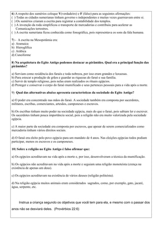 6) A respeito dos sumérios coloque V(verdadeiro) e F (falso) para as seguintes afirmações:
( ) Todas as cidades sumerianas tinham governo s independentes e muitas vezes guerreavam entre si.
( ) Os sumérios criaram a escrita para registrar a contabilidade dos templos.
( ) A invenção da roda simplificou o transporte de mercadorias e contribuiu para acelerar as
Comunicações terrestres.
( ) A escrita sumeriana ficou conhecida como fonográfica, pois representava os sons da fala humana.
7) - A escrita na Mesopotâmia era:
a) Aramaica
b) Hieroglífica
c) Arábica
d) Cuneiforme
8) Na arquitetura do Egito Antigo podemos destacar as pirâmides. Qual era a principal função das
pirâmides?
a) Serviam como residência dos faraós e toda nobreza, por isso eram grandes e luxuosas.
b) Para estocar a produção de grãos e guardar as riquezas do faraó e sua família.
c) Servir de templo religioso, pois nelas eram realizados os rituais egípcios.
d) Proteger e conservar o corpo do faraó mumificado e seus pertences pessoais para a vida após a morte.
9) Qual das alternativas abaixo apresenta características da sociedade do Egito Antigo?
a) O poder era concentrado nas mãos do faraó. A sociedade também era composta por sacerdotes,
militares, escribas, comerciantes, artesãos, camponeses e escravos.
b) Os escribas tinham muito poder na sociedade egípcia, mais do que o faraó, pois sabiam ler e escrever.
Os sacerdotes tinham pouca importância social, pois a religião não era muito valorizada pela sociedade
egípcia.
c) A maior parte da sociedade era composta por escravos, que apesar de serem comercializados como
mercadoria tinham vários direitos sociais.
d) O faraó era eleito pelo povo egípcio para um mandato de 4 anos. Nas eleições egípcias todos podiam
participar, menos os escravos e os camponeses.
10) Sobre a religião no Egito Antigo é falso afirmar que:
a) Os egípcios acreditavam na vida após a morte e, por isso, desenvolveram a técnica da mumificação.
b) Os egípcios não acreditavam na vida após a morte e seguiam uma religião monoteísta (crença na
existência de apenas um deus).
c) Os egípcios acreditavam na existência de vários deuses (religião politeísta).
d) Na religião egípcia muitos animais eram considerados sagrados, como, por exemplo, gato, jacaré,
água, serpente, etc.
Instrua a criança segundo os objetivos que você tem para ela, e mesmo com o passar dos
anos não se desviará deles. (Provérbios 22:6)
 