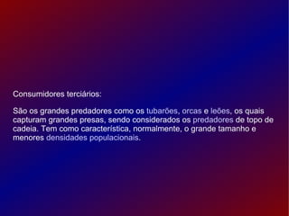 Consumidores terciários: São os grandes predadores como os  tubarões ,  orcas  e  leões , os quais capturam grandes presas, sendo considerados os  predadores  de topo de cadeia. Tem como característica, normalmente, o grande tamanho e menores  densidades populacionais . 