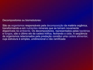 Decompositores ou biorredutores: São os  organismos  responsáveis pela  decomposição  da matéria orgânica, transformando-a em  nutrientes  minerais que se tornam novamente disponíveis no  ambiente . Os decompositores, representados pelas  bactérias  e  fungos , são o último elo da cadeia trófica, fechando o ciclo. A seqüência de organismos relacionados pela predação constitui uma  cadeia alimentar , cuja estrutura é simples, unidirecional e não ramificada 
