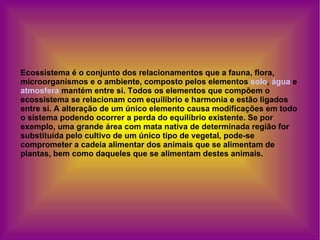 Ecossistema é o conjunto dos relacionamentos que a fauna, flora, microorganismos e o ambiente, composto pelos elementos  solo ,  água  e  atmosfera  mantém entre si. Todos os elementos que compõem o ecossistema se relacionam com equilíbrio e harmonia e estão ligados entre si. A alteração de um único elemento causa modificações em todo o sistema podendo ocorrer a perda do equilíbrio existente. Se por exemplo, uma grande área com mata nativa de determinada região for substituída pelo cultivo de um único tipo de vegetal, pode-se comprometer a cadeia alimentar dos animais que se alimentam de plantas, bem como daqueles que se alimentam destes animais.  