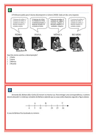 Armando (A), Bárbara (B) e Carlos (C) moram na mesma rua. Para entregar uma correspondência, o carteiro
deveria descobrir o endereço completo de Bárbara sabendo que as casas estão dispostas segundo a figura abaixo:
A casa de Bárbara fica localizada no número:
A Professora pediu para 4 alunos decomporem o número 24358. Cada um deu uma resposta:
Qual dos alunos acertou a decomposição?
( ) Pedro
( ) Joana
( ) Mônica
( ) Ricardo
 