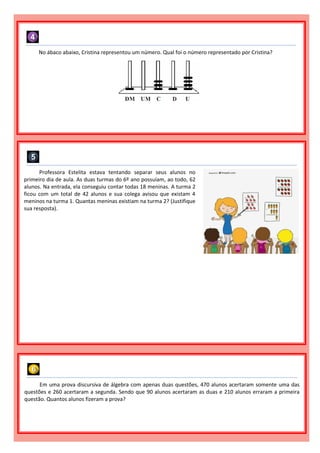 No ábaco abaixo, Cristina representou um número. Qual foi o número representado por Cristina?
Professora Estelita estava tentando separar seus alunos no
primeiro dia de aula. As duas turmas do 6º ano possuíam, ao todo, 62
alunos. Na entrada, ela conseguiu contar todas 18 meninas. A turma 2
ficou com um total de 42 alunos e sua colega avisou que existam 4
meninos na turma 1. Quantas meninas existiam na turma 2? (Justifique
sua resposta).
Em uma prova discursiva de álgebra com apenas duas questões, 470 alunos acertaram somente uma das
questões e 260 acertaram a segunda. Sendo que 90 alunos acertaram as duas e 210 alunos erraram a primeira
questão. Quantos alunos fizeram a prova?
 