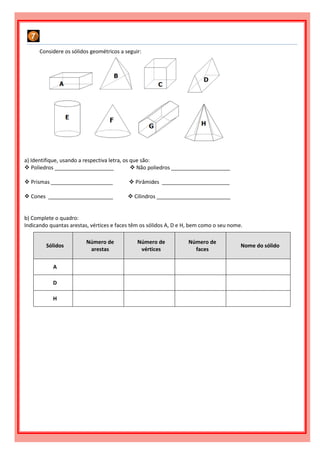 Considere os sólidos geométricos a seguir:
a) Identifique, usando a respectiva letra, os que são:
 Poliedros ____________________  Não poliedros ____________________
 Prismas _____________________  Pirâmides _______________________
 Cones ______________________  Cilindros _________________________
b) Complete o quadro:
Indicando quantas arestas, vértices e faces têm os sólidos A, D e H, bem como o seu nome.
Sólidos
Número de
arestas
Número de
vértices
Número de
faces
Nome do sólido
A
D
H
 