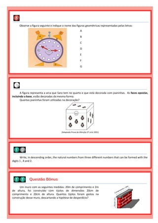 Observe a figura seguinte e indique o nome das figuras geométricas representadas pelas letras:
A
B
C
D
E
F
G
Write, in descending order, the natural numbers from three different numbers that can be formed with the
digits 1 , 4 and 2.
A figura representa a arca que Sara tem no quarto e que está decorada com joaninhas. As faces opostas,
incluindo a base, estão decoradas da mesma forma.
Quantas joaninhas foram utilizadas na decoração?
(Adaptado Prova de Aferição 2º ciclo 2001)
Um muro com as seguintes medidas: 20m de comprimento e 2m
de altura, foi construído com tijolos de dimensões 20cm de
comprimento e 20cm de altura. Quantos tijolos foram gastos na
construção desse muro, descartando a hipótese de desperdício?
Questão Bônus
 
