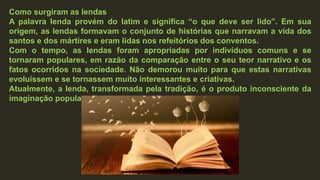 Como surgiram as lendas
A palavra lenda provém do latim e significa “o que deve ser lido”. Em sua
origem, as lendas formavam o conjunto de histórias que narravam a vida dos
santos e dos mártires e eram lidas nos refeitórios dos conventos.
Com o tempo, as lendas foram apropriadas por indivíduos comuns e se
tornaram populares, em razão da comparação entre o seu teor narrativo e os
fatos ocorridos na sociedade. Não demorou muito para que estas narrativas
evoluíssem e se tornassem muito interessantes e criativas.
Atualmente, a lenda, transformada pela tradição, é o produto inconsciente da
imaginação popular.
 