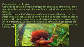 Características das lendas
Contadas de boca em boca, de geração em geração, as lendas vão sendo
transformadas, mas sem perder uma de suas principais características: a
fantasia.
As lendas contam histórias repletas de personagens diferentes, os quais
possuem características que se misturam com as feições físicas de alguns
animais. São histórias que falam de situações sobrenaturais, irreais e até
mesmo irracionais. No folclore brasileiro, as lendas mais conhecidas são:
Curupira, Saci-pererê, A sereia Iara, Mula-sem-cabeça, Boto cor-de-rosa,
Boitatá, entre outros.
 