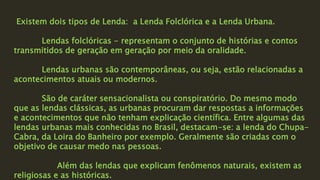 Existem dois tipos de Lenda: a Lenda Folclórica e a Lenda Urbana.
Lendas folclóricas - representam o conjunto de histórias e contos
transmitidos de geração em geração por meio da oralidade.
Lendas urbanas são contemporâneas, ou seja, estão relacionadas a
acontecimentos atuais ou modernos.
São de caráter sensacionalista ou conspiratório. Do mesmo modo
que as lendas clássicas, as urbanas procuram dar respostas a informações
e acontecimentos que não tenham explicação científica. Entre algumas das
lendas urbanas mais conhecidas no Brasil, destacam-se: a lenda do Chupa-
Cabra, da Loira do Banheiro por exemplo. Geralmente são criadas com o
objetivo de causar medo nas pessoas.
Além das lendas que explicam fenômenos naturais, existem as
religiosas e as históricas.
 