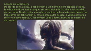 A lenda do lobisomem
De acordo com a lenda, o lobisomem é um homem com aspecto de lobo.
Este homem ficou assim porque, em certa noite de lua cheia, foi mordido
por um lobo. Desde então, em todas as noites de lua cheia, este homem se
transforma em lobisomem e, caso morda outra pessoa, a vítima passará a
sofrer o mesmo feitiço. O lobisomem volta à forma humana ao nascer do
dia, assim que o Sol nasce.
 